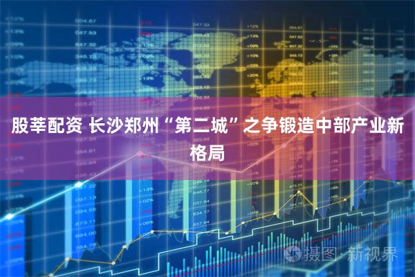 股莘配资 长沙郑州“第二城”之争锻造中部产业新格局
