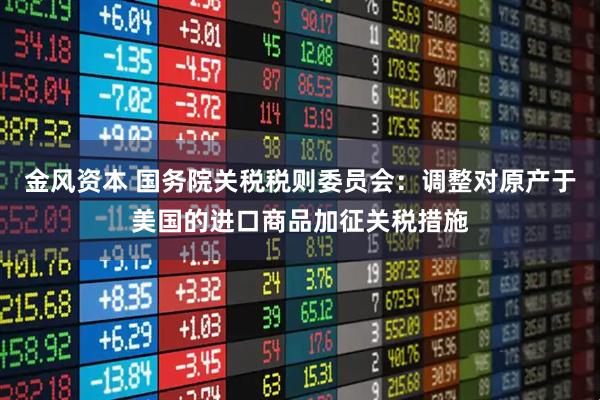 金风资本 国务院关税税则委员会：调整对原产于美国的进口商品加征关税措施