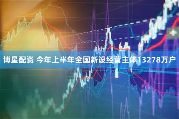 博星配资 今年上半年全国新设经营主体13278万户