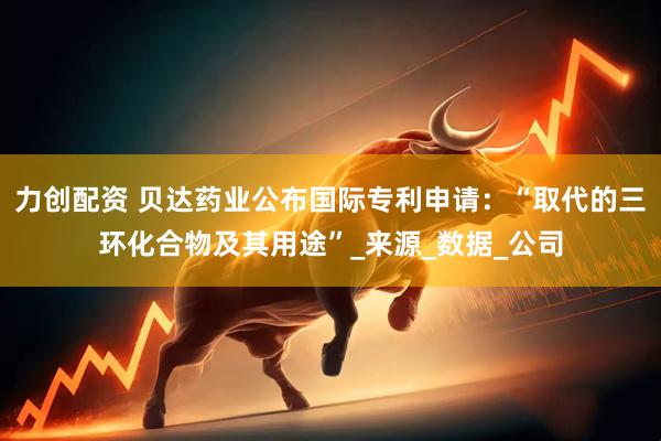 力创配资 贝达药业公布国际专利申请：“取代的三环化合物及其用途”_来源_数据_公司