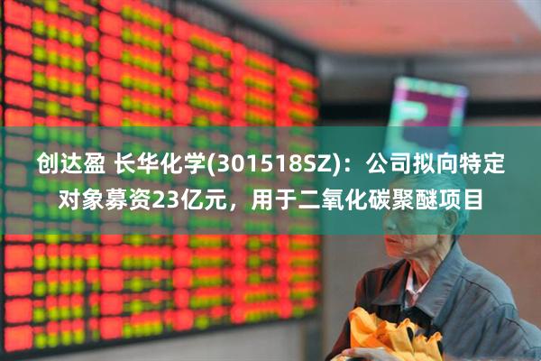 创达盈 长华化学(301518SZ)：公司拟向特定对象募资23亿元，用于二氧化碳聚醚项目