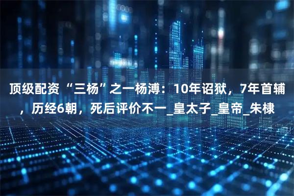 顶级配资 “三杨”之一杨溥：10年诏狱，7年首辅，历经6朝，死后评价不一_皇太子_皇帝_朱棣