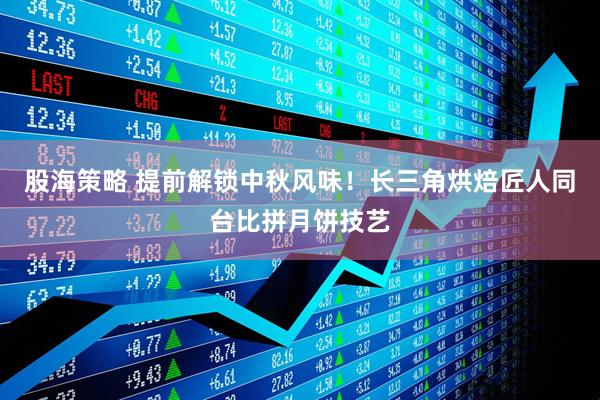 股海策略 提前解锁中秋风味！长三角烘焙匠人同台比拼月饼技艺