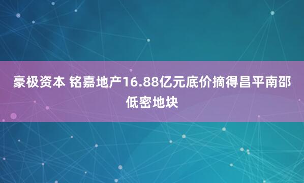 豪极资本 铭嘉地产16.88亿元底价摘得昌平南邵低密地块