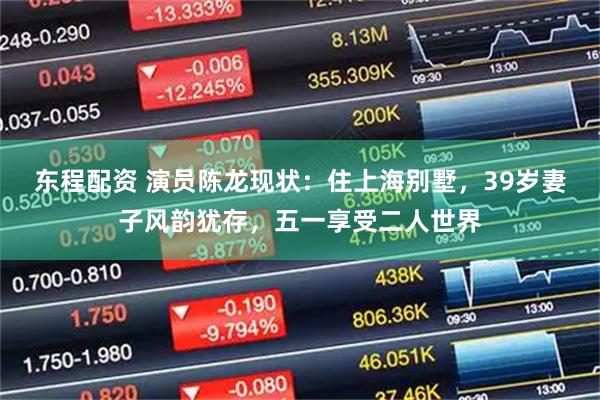 东程配资 演员陈龙现状：住上海别墅，39岁妻子风韵犹存，五一享受二人世界