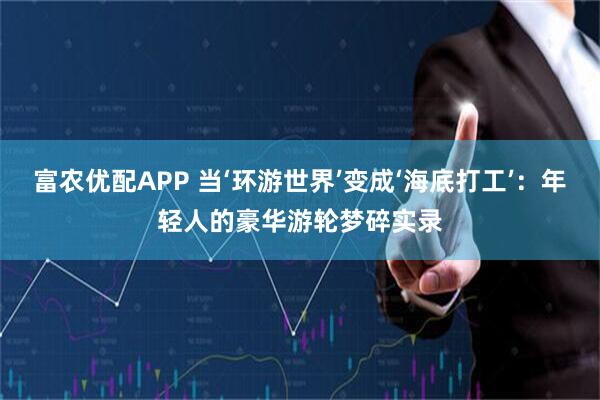 富农优配APP 当‘环游世界’变成‘海底打工’：年轻人的豪华游轮梦碎实录