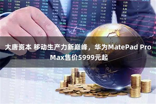 大唐资本 移动生产力新巅峰，华为MatePad Pro Max售价5999元起