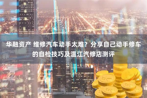 华融资产 维修汽车动手太难？分享自己动手修车的自检技巧及温江汽修店测评