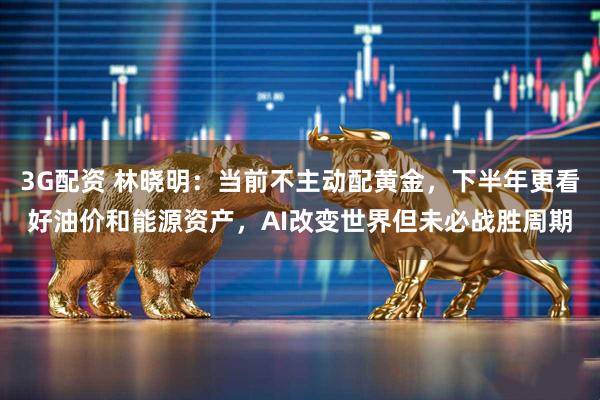 3G配资 林晓明：当前不主动配黄金，下半年更看好油价和能源资产，AI改变世界但未必战胜周期