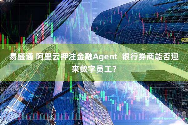 易盛通 阿里云押注金融Agent  银行券商能否迎来数字员工？