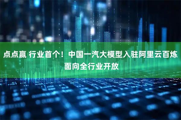 点点赢 行业首个！中国一汽大模型入驻阿里云百炼 面向全行业开放