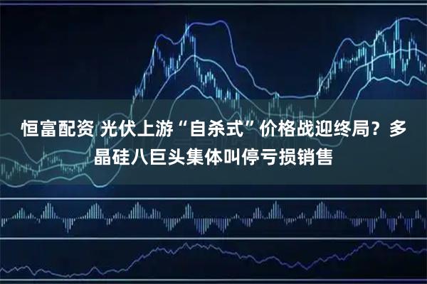 恒富配资 光伏上游“自杀式”价格战迎终局？多晶硅八巨头集体叫停亏损销售