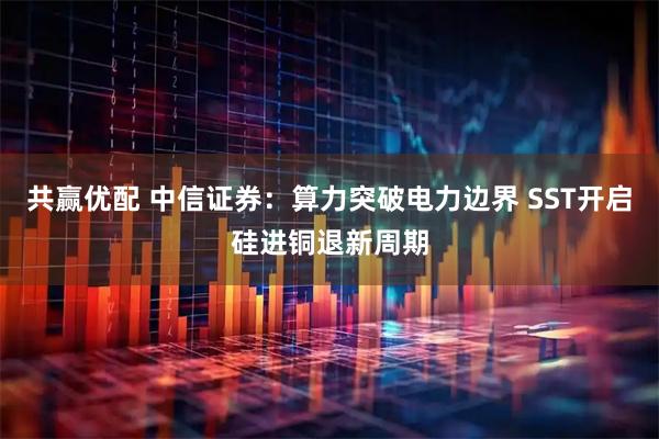 共赢优配 中信证券：算力突破电力边界 SST开启硅进铜退新周期