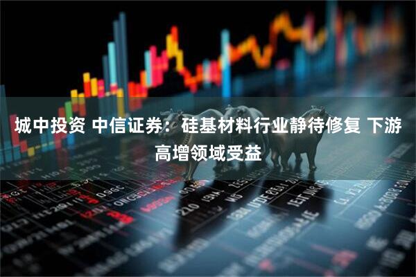 城中投资 中信证券：硅基材料行业静待修复 下游高增领域受益