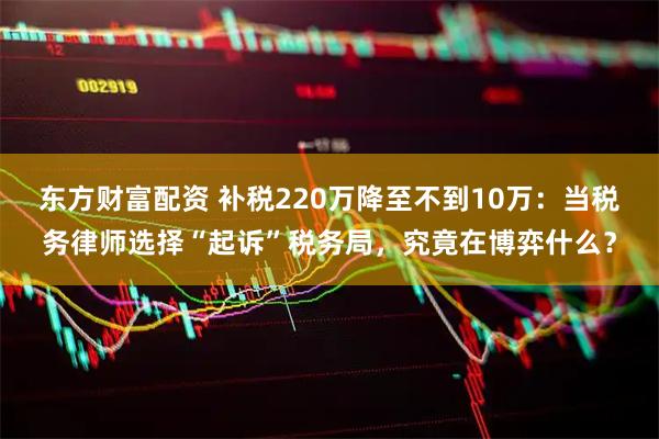 东方财富配资 补税220万降至不到10万：当税务律师选择“起诉”税务局，究竟在博弈什么？