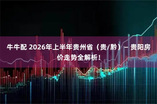 牛牛配 2026年上半年贵州省（贵/黔）— 贵阳房价走势全解析！