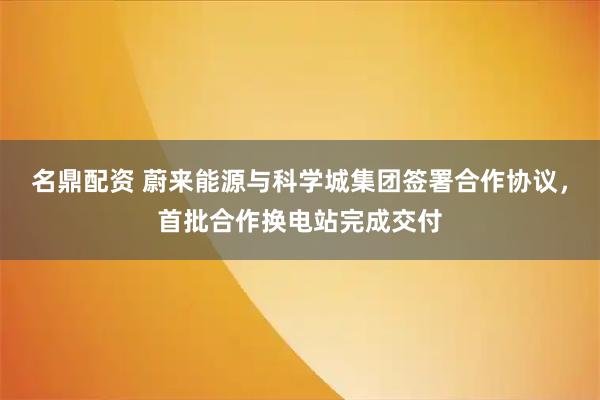 名鼎配资 蔚来能源与科学城集团签署合作协议，首批合作换电站完成交付
