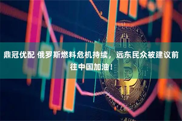 鼎冠优配 俄罗斯燃料危机持续，远东民众被建议前往中国加油！